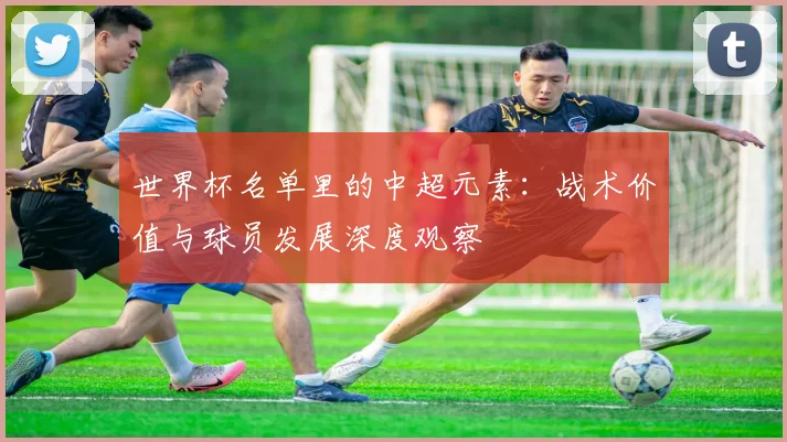 世界杯名单里的中超元素：战术价值与球员发展深度观察