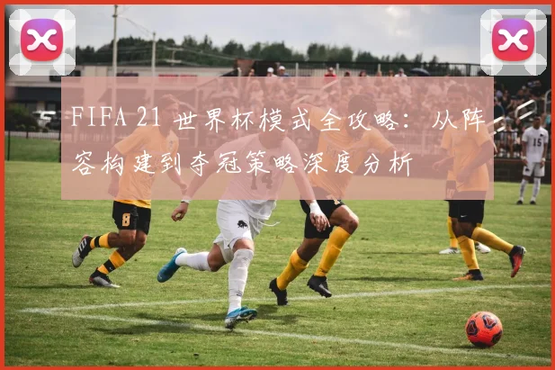 FIFA 21 世界杯模式全攻略：从阵容构建到夺冠策略深度分析