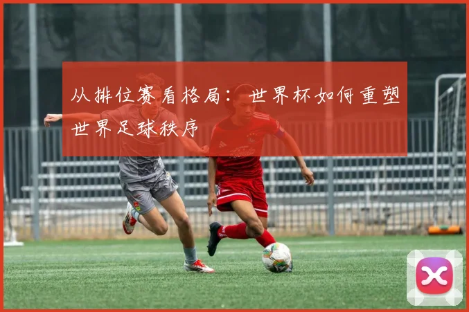 从排位赛看格局：世界杯如何重塑世界足球秩序
