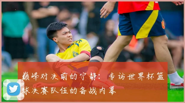 巅峰对决前的宁静：专访世界杯篮球决赛队伍的备战内幕