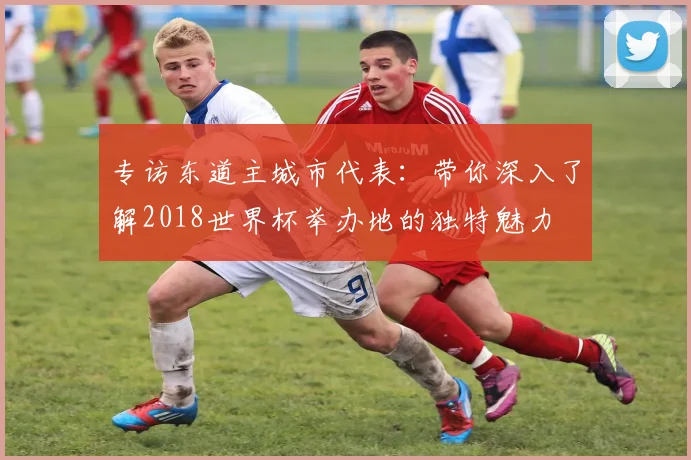专访东道主城市代表：带你深入了解2018世界杯举办地的独特魅力