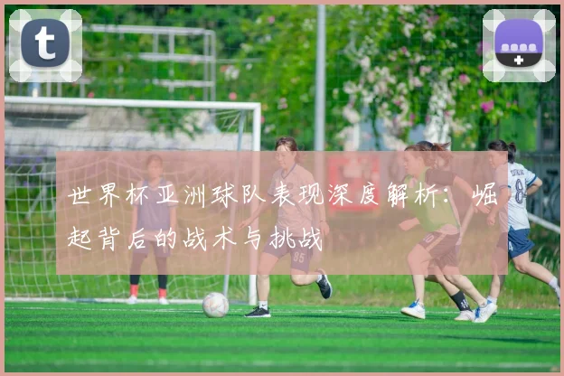 世界杯亚洲球队表现深度解析：崛起背后的战术与挑战