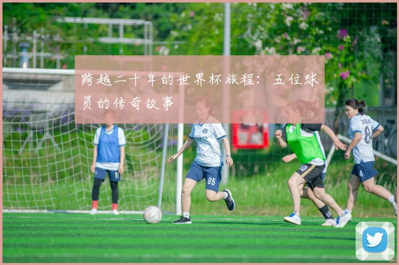 跨越二十年的世界杯旅程：五位球员的传奇故事