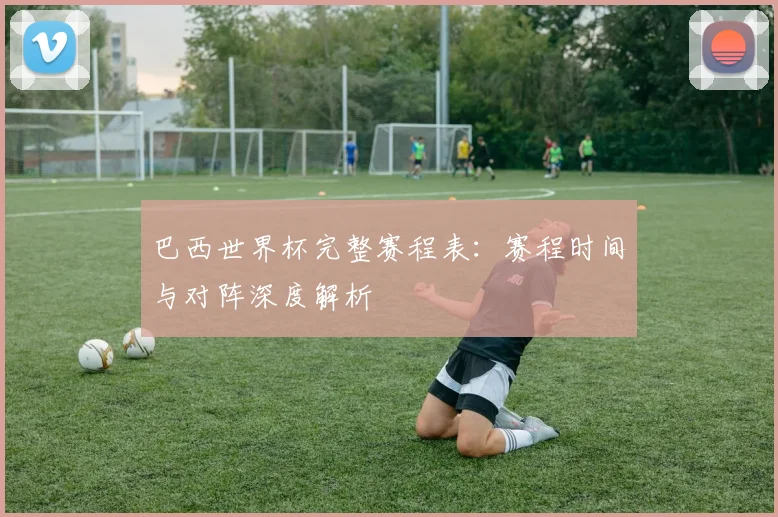 巴西世界杯完整赛程表：赛程时间与对阵深度解析
